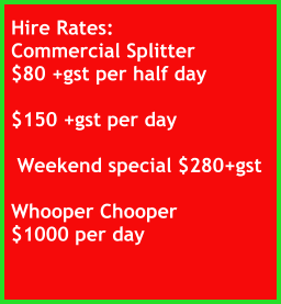 Hire Rates: Commercial Splitter $80 +gst per half day  $150 +gst per day     Weekend special $280+gst  Whooper Chooper $1000 per day